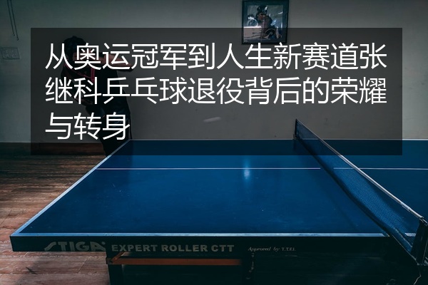 从奥运冠军到人生新赛道张继科乒乓球退役背后的荣耀与转身