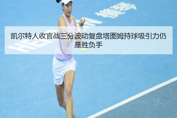凯尔特人收官战三分波动复盘塔图姆持球吸引力仍是胜负手