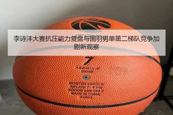 李诗沣大赛抗压能力复盘与国羽男单第二梯队竞争加剧新观察