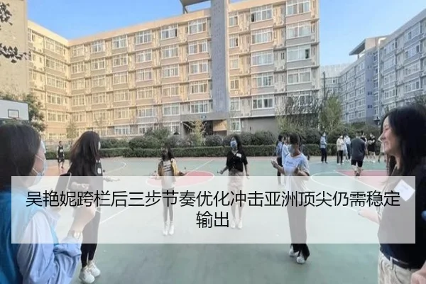 吴艳妮跨栏后三步节奏优化冲击亚洲顶尖仍需稳定输出